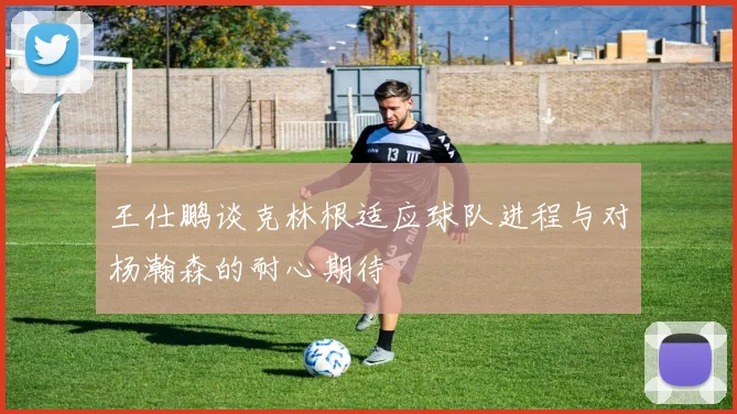 王仕鹏谈克林根适应球队进程与对杨瀚森的耐心期待