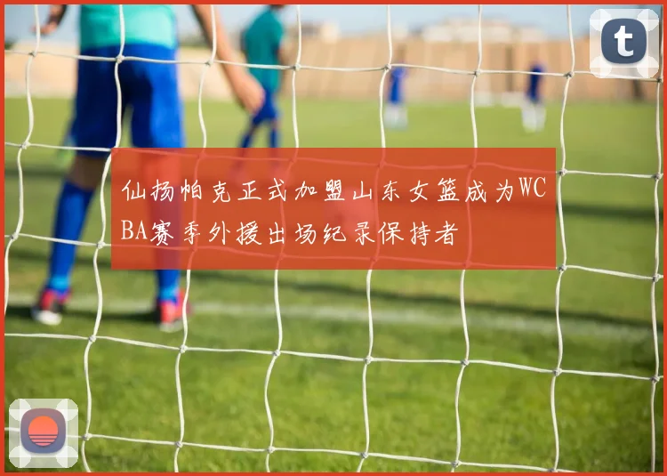 仙扬帕克正式加盟山东女篮成为WCBA赛季外援出场纪录保持者