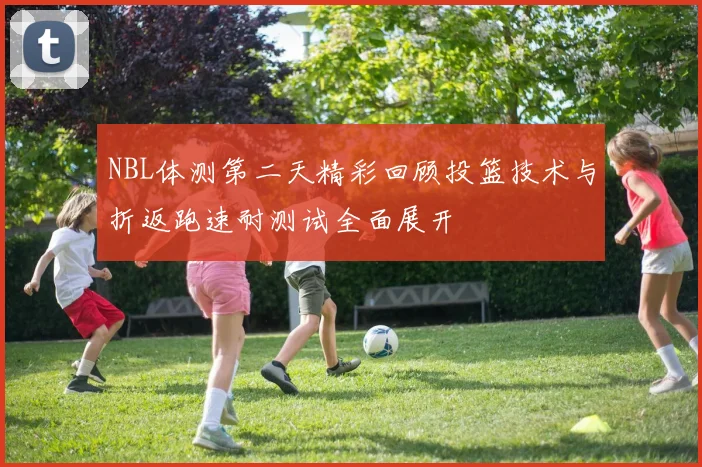 NBL体测第二天精彩回顾投篮技术与折返跑速耐测试全面展开