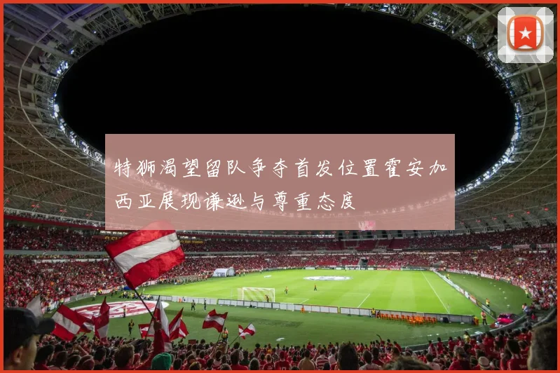 特狮渴望留队争夺首发位置霍安加西亚展现谦逊与尊重态度