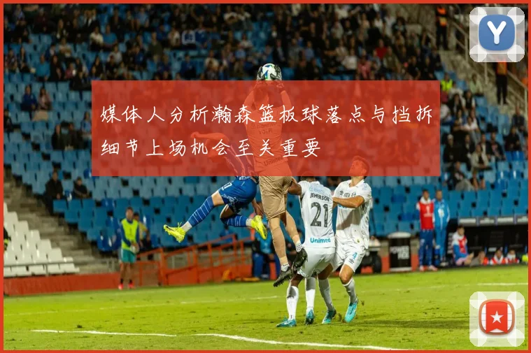 媒体人分析瀚森篮板球落点与挡拆细节上场机会至关重要