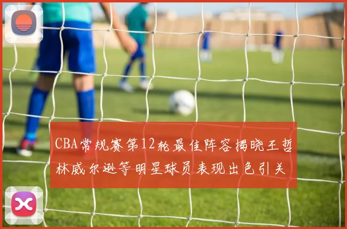 CBA常规赛第12轮最佳阵容揭晓王哲林威尔逊等明星球员表现出色引关注