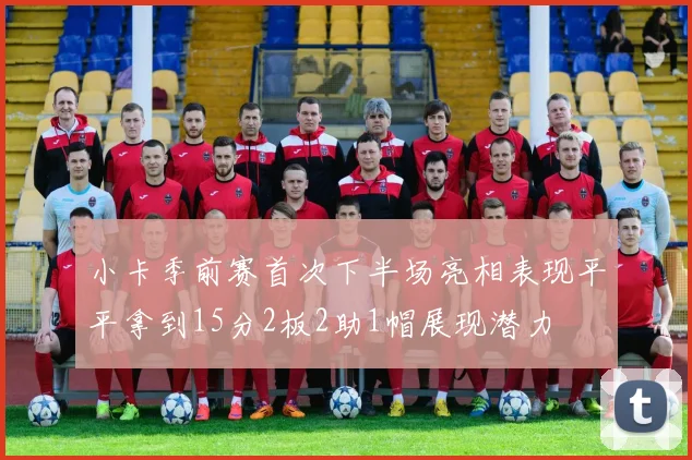 小卡季前赛首次下半场亮相表现平平拿到15分2板2助1帽展现潜力