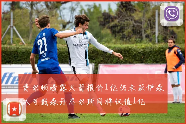 费尔顿透露火箭报价1亿仍未获伊森认可戴森丹尼尔斯同样仅值1亿