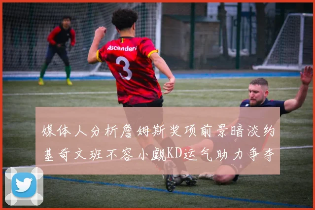 媒体人分析詹姆斯奖项前景暗淡约基奇文班不容小觑KD运气助力争夺一阵