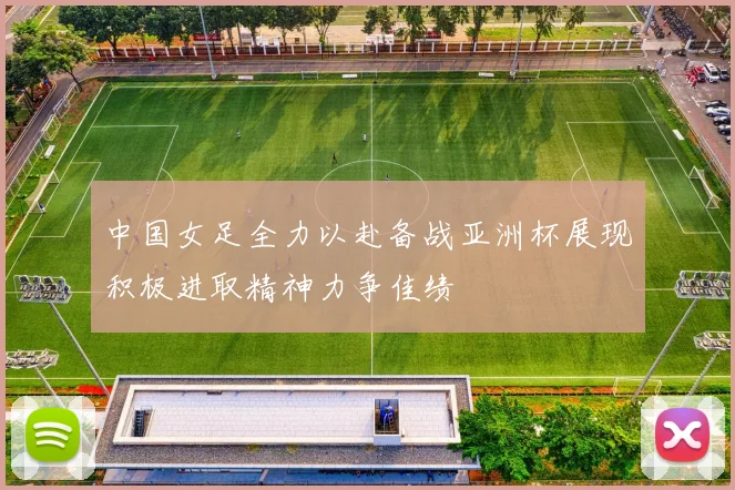 中国女足全力以赴备战亚洲杯展现积极进取精神力争佳绩
