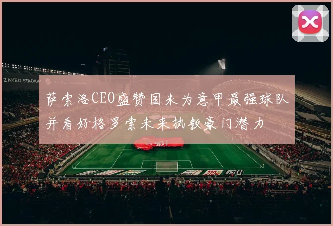 萨索洛CEO盛赞国米为意甲最强球队并看好格罗索未来执教豪门潜力