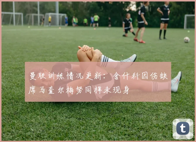 曼联训练情况更新：舍什科因伤缺席马奎尔梅努同样未现身