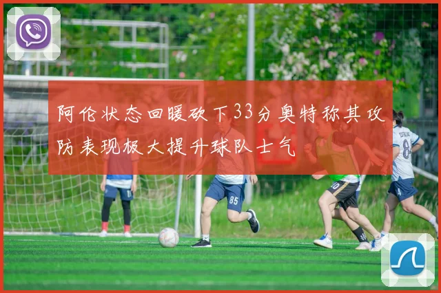 阿伦状态回暖砍下33分奥特称其攻防表现极大提升球队士气