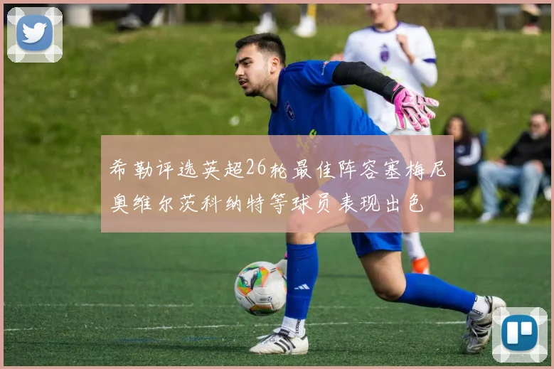 希勒评选英超26轮最佳阵容塞梅尼奥维尔茨科纳特等球员表现出色