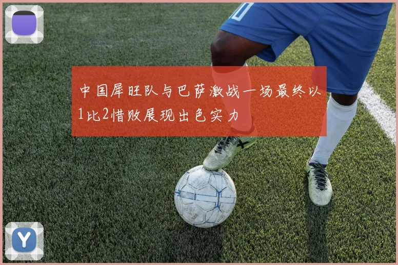 中国犀旺队与巴萨激战一场最终以1比2惜败展现出色实力