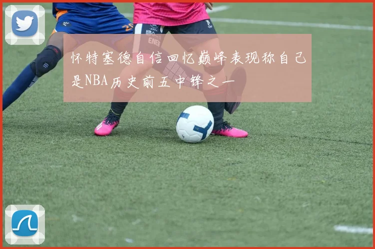 怀特塞德自信回忆巅峰表现称自己是NBA历史前五中锋之一