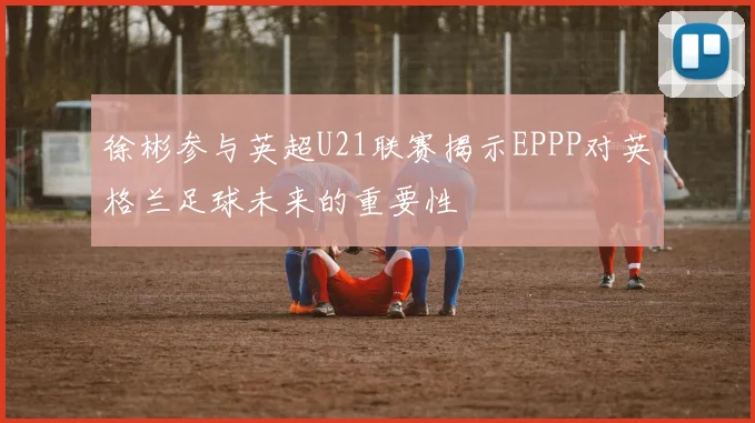 徐彬参与英超U21联赛揭示EPPP对英格兰足球未来的重要性