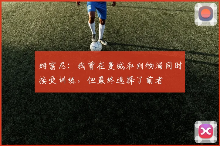 姆富尼：我曾在曼城和利物浦同时接受训练，但最终选择了前者