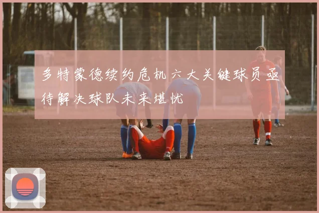 多特蒙德续约危机六大关键球员亟待解决球队未来堪忧