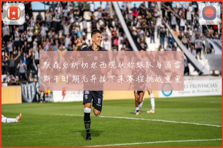 默森分析切尔西现状称球队与马雷斯卡时期无异接下来赛程挑战重重