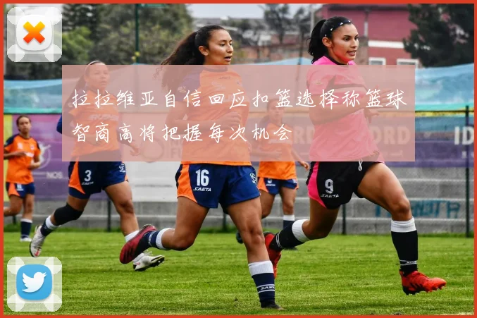 拉拉维亚自信回应扣篮选择称篮球智商高将把握每次机会