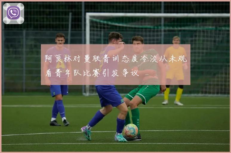 阿莫林对曼联青训态度冷淡从未观看青年队比赛引发争议