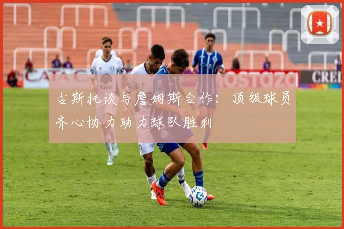 古斯托谈与詹姆斯合作：顶级球员齐心协力助力球队胜利