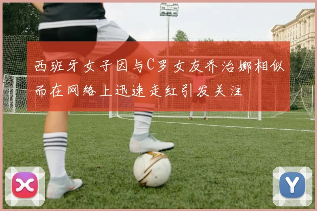 西班牙女子因与C罗女友乔治娜相似而在网络上迅速走红引发关注