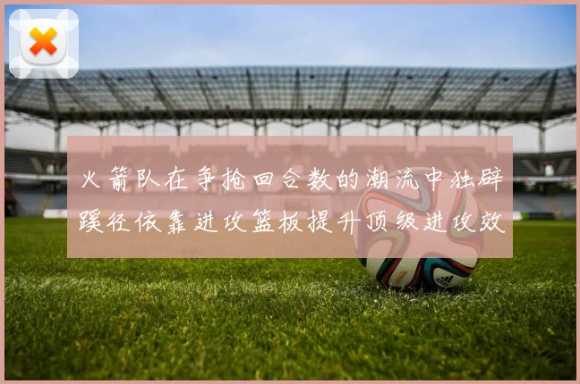 火箭队在争抢回合数的潮流中独辟蹊径依靠进攻篮板提升顶级进攻效率