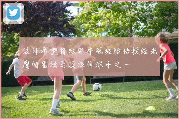 波津希望将绿军夺冠经验传授给老鹰特雷杨是顶级传球手之一
