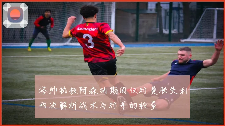 塔帅执教阿森纳期间仅对曼联失利两次解析战术与对手的较量