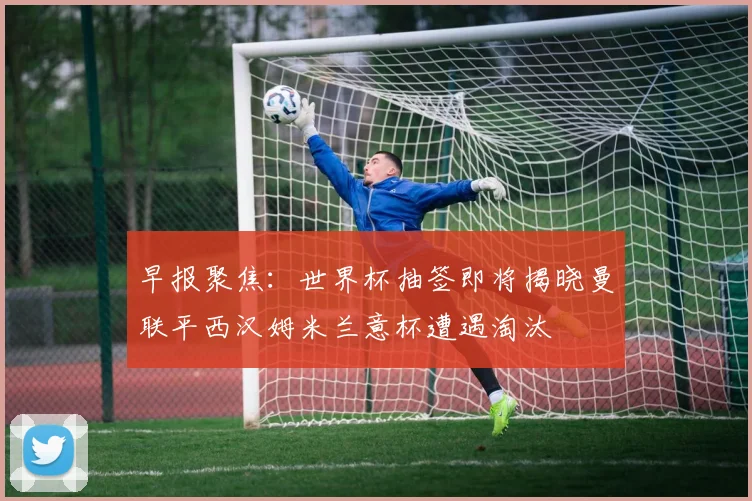 早报聚焦：世界杯抽签即将揭晓曼联平西汉姆米兰意杯遭遇淘汰