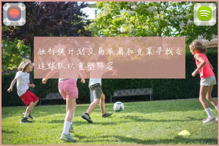 独行侠计划交易浓眉和克莱寻找合适球队以重塑阵容