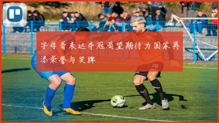 字母哥表达夺冠渴望期待为国家再添荣誉与奖牌