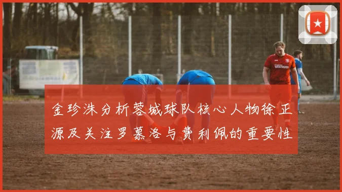 金珍洙分析蓉城球队核心人物徐正源及关注罗慕洛与费利佩的重要性