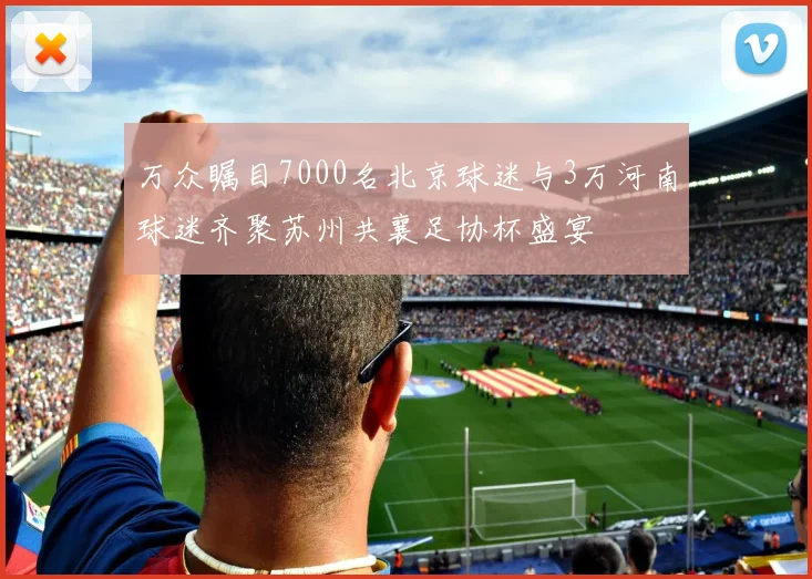 万众瞩目7000名北京球迷与3万河南球迷齐聚苏州共襄足协杯盛宴
