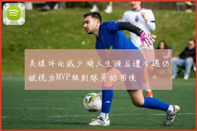 美媒评论威少湖人生涯后遭冷遇仍被视为MVP级别球员的困境