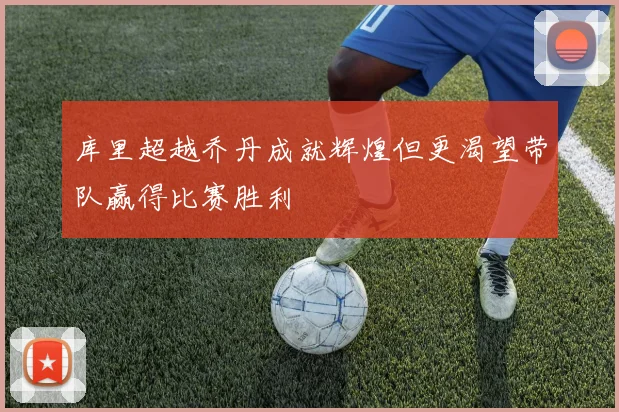 库里超越乔丹成就辉煌但更渴望带队赢得比赛胜利