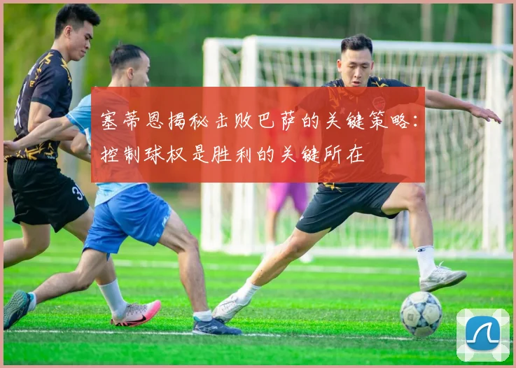 塞蒂恩揭秘击败巴萨的关键策略：控制球权是胜利的关键所在