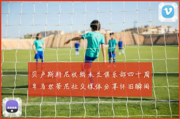 贝卢斯科尼收购米兰俱乐部四十周年马尔蒂尼社交媒体分享怀旧瞬间