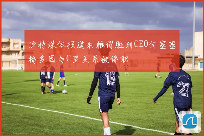 沙特媒体报道利雅得胜利CEO何塞塞梅多因与C罗关系被停职