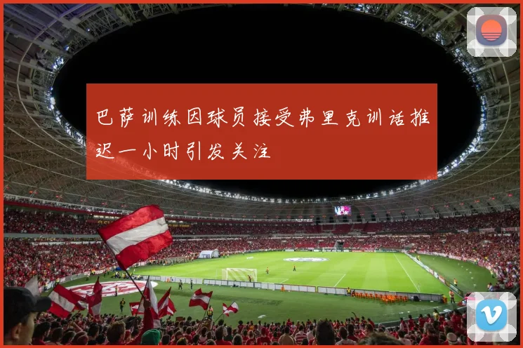 巴萨训练因球员接受弗里克训话推迟一小时引发关注