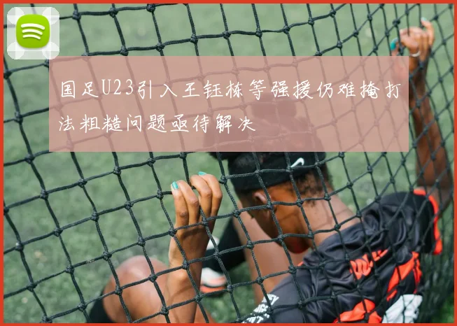 国足U23引入王钰栋等强援仍难掩打法粗糙问题亟待解决