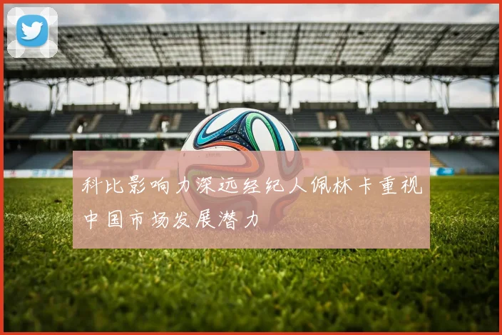 科比影响力深远经纪人佩林卡重视中国市场发展潜力