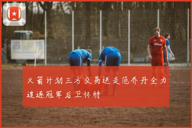 火箭计划三方交易送走范乔丹全力追逐冠军后卫怀特