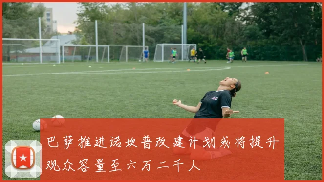 巴萨推进诺坎普改建计划或将提升观众容量至六万二千人